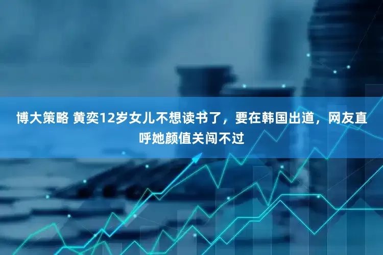 博大策略 黄奕12岁女儿不想读书了，要在韩国出道，网友直呼她颜值关闯不过