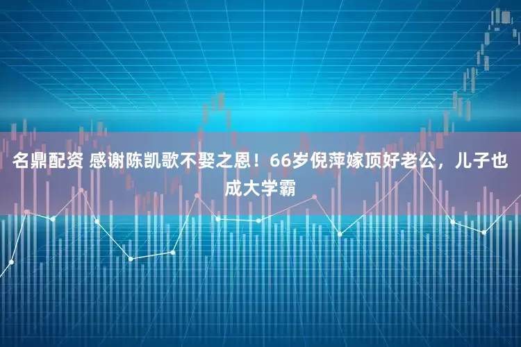 名鼎配资 感谢陈凯歌不娶之恩！66岁倪萍嫁顶好老公，儿子也成大学霸
