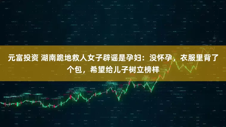 元富投资 湖南跪地救人女子辟谣是孕妇：没怀孕，衣服里背了个包，希望给儿子树立榜样