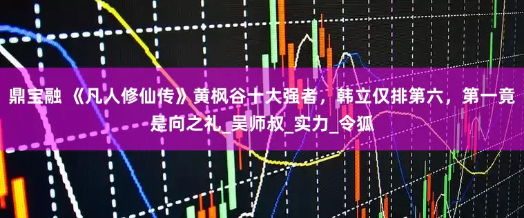 鼎宝融 《凡人修仙传》黄枫谷十大强者，韩立仅排第六，第一竟是向之礼_吴师叔_实力_令狐