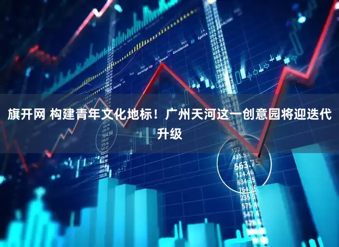 旗开网 构建青年文化地标！广州天河这一创意园将迎迭代升级