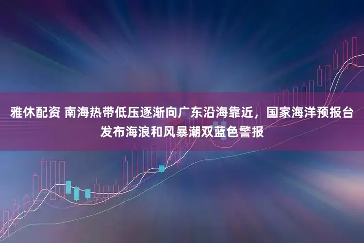 雅休配资 南海热带低压逐渐向广东沿海靠近，国家海洋预报台发布海浪和风暴潮双蓝色警报
